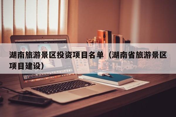 湖南旅游景区投资项目名单（湖南省旅游景区项目建设）