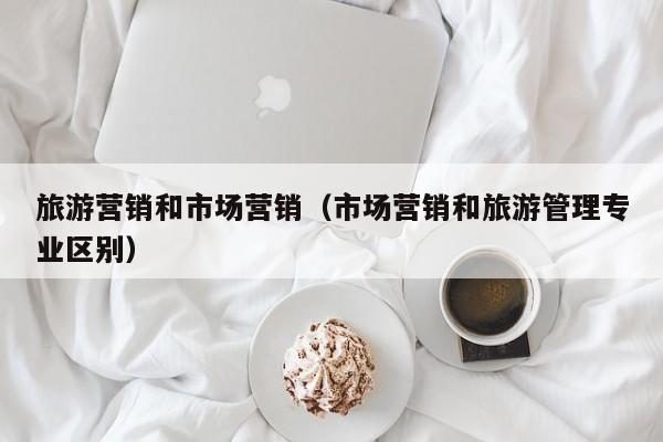旅游营销和市场营销（市场营销和旅游管理专业区别）